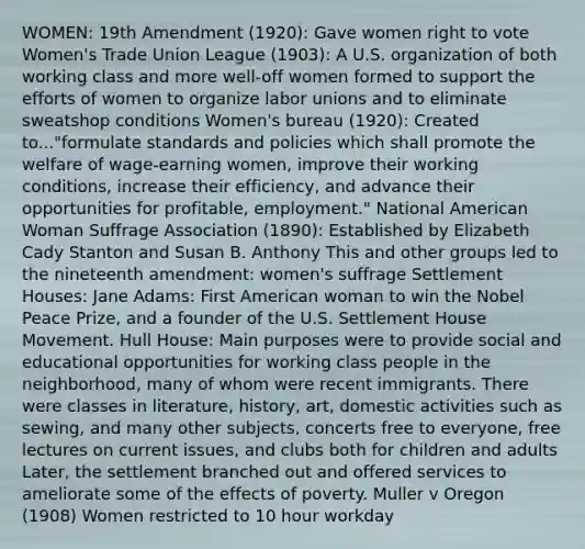 WOMEN: 19th Amendment (1920): Gave women right to vote Women's Trade Union League (1903): A U.S. organization of both working class and more well-off women formed to support the efforts of women to organize labor unions and to eliminate sweatshop conditions Women's bureau (1920): Created to..."formulate standards and policies which shall promote the welfare of wage-earning women, improve their working conditions, increase their efficiency, and advance their opportunities for profitable, employment." National American Woman Suffrage Association (1890): Established by Elizabeth Cady Stanton and Susan B. Anthony This and other groups led to the nineteenth amendment: women's suffrage Settlement Houses: Jane Adams: First American woman to win the Nobel Peace Prize, and a founder of the U.S. Settlement House Movement. Hull House: Main purposes were to provide social and educational opportunities for working class people in the neighborhood, many of whom were recent immigrants. There were classes in literature, history, art, domestic activities such as sewing, and many other subjects, concerts free to everyone, free lectures on current issues, and clubs both for children and adults Later, the settlement branched out and offered services to ameliorate some of the effects of poverty. Muller v Oregon (1908) Women restricted to 10 hour workday