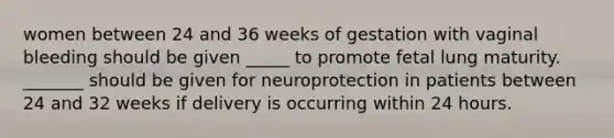 women between 24 and 36 weeks of gestation with vaginal bleeding should be given _____ to promote fetal lung maturity. _______ should be given for neuroprotection in patients between 24 and 32 weeks if delivery is occurring within 24 hours.