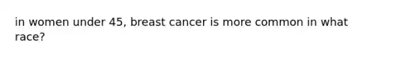 in women under 45, breast cancer is more common in what race?