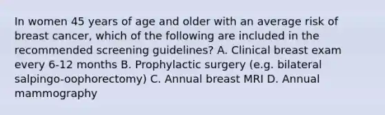 In women 45 years of age and older with an average risk of breast cancer, which of the following are included in the recommended screening guidelines? A. Clinical breast exam every 6-12 months B. Prophylactic surgery (e.g. bilateral salpingo-oophorectomy) C. Annual breast MRI D. Annual mammography