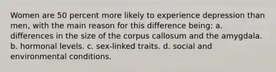 Women are 50 percent more likely to experience depression than men, with the main reason for this difference being: a. differences in the size of the corpus callosum and the amygdala. b. hormonal levels. c. sex-linked traits. d. social and environmental conditions.