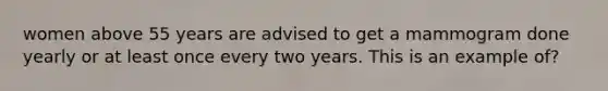 women above 55 years are advised to get a mammogram done yearly or at least once every two years. This is an example of?