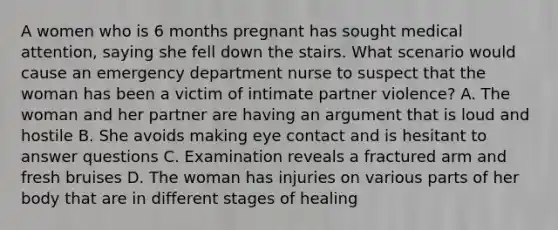 A women who is 6 months pregnant has sought medical attention, saying she fell down the stairs. What scenario would cause an emergency department nurse to suspect that the woman has been a victim of intimate partner violence? A. The woman and her partner are having an argument that is loud and hostile B. She avoids making eye contact and is hesitant to answer questions C. Examination reveals a fractured arm and fresh bruises D. The woman has injuries on various parts of her body that are in different stages of healing