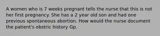 A women who is 7 weeks pregnant tells the nurse that this is not her first pregnancy. She has a 2 year old son and had one previous spontaneous abortion. How would the nurse document the patient's obstric history Gp.