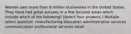 Women own more than 9 million businesses in the United States. They have had great success in a few focused areas which include which of the following? (Select four answers.) Multiple select question. manufacturing education administrative services communication professional services retail