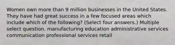 Women own more than 9 million businesses in the United States. They have had great success in a few focused areas which include which of the following? (Select four answers.) Multiple select question. manufacturing education administrative services communication professional services retail