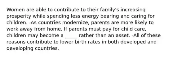 Women are able to contribute to their family's increasing prosperity while spending less energy bearing and caring for children. -As countries modernize, parents are more likely to work away from home. If parents must pay for child care, children may become a _____ rather than an asset. -All of these reasons contribute to lower birth rates in both developed and developing countries.