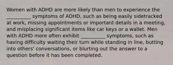 Women with ADHD are more likely than men to experience the __________ symptoms of ADHD, such as being easily sidetracked at work, missing appointments or important details in a meeting, and misplacing significant items like car keys or a wallet. Men with ADHD more often exhibit __________ symptoms, such as having difficulty waiting their turn while standing in line, butting into others' conversations, or blurting out the answer to a question before it has been completed.