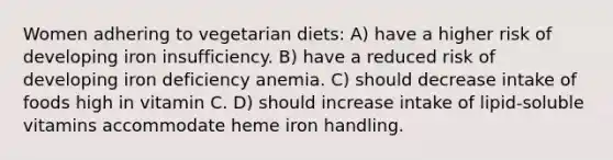 Women adhering to vegetarian diets: A) have a higher risk of developing iron insufficiency. B) have a reduced risk of developing iron deficiency anemia. C) should decrease intake of foods high in vitamin C. D) should increase intake of lipid-soluble vitamins accommodate heme iron handling.