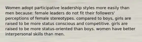 Women adopt participative leadership styles more easily than men because: female leaders do not fit their followers' perceptions of female stereotypes. compared to boys, girls are raised to be more status conscious and competitive. girls are raised to be more status-oriented than boys. women have better interpersonal skills than men.