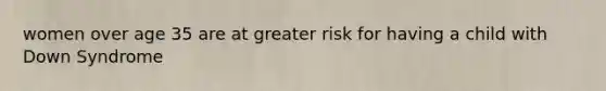 women over age 35 are at greater risk for having a child with Down Syndrome