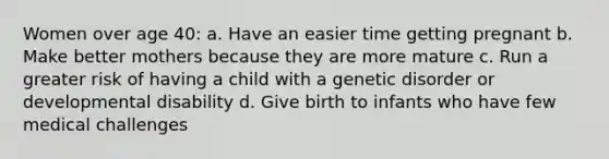 Women over age 40: a. Have an easier time getting pregnant b. Make better mothers because they are more mature c. Run a greater risk of having a child with a genetic disorder or developmental disability d. Give birth to infants who have few medical challenges