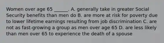 Women over age 65 ______. A. generally take in greater Social Security benefits than men do B. are more at risk for poverty due to lower lifetime earnings resulting from job discrimination C. are not as fast-growing a group as men over age 65 D. are less likely than men over 65 to experience the death of a spouse