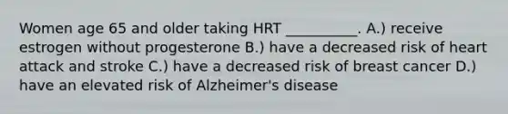 Women age 65 and older taking HRT __________. A.) receive estrogen without progesterone B.) have a decreased risk of heart attack and stroke C.) have a decreased risk of breast cancer D.) have an elevated risk of Alzheimer's disease