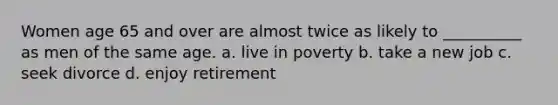 Women age 65 and over are almost twice as likely to __________ as men of the same age. a. live in poverty b. take a new job c. seek divorce d. enjoy retirement