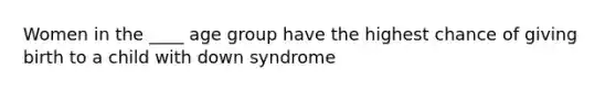 Women in the ____ age group have the highest chance of giving birth to a child with down syndrome