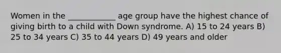 Women in the ____________ age group have the highest chance of giving birth to a child with Down syndrome. A) 15 to 24 years B) 25 to 34 years C) 35 to 44 years D) 49 years and older