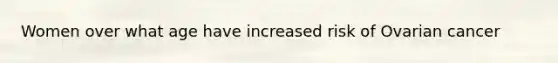 Women over what age have increased risk of Ovarian cancer