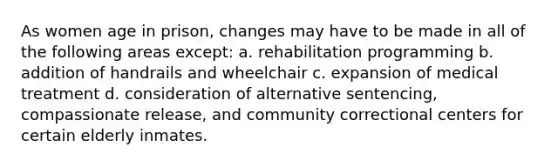 As women age in prison, changes may have to be made in all of the following areas except: a. rehabilitation programming b. addition of handrails and wheelchair c. expansion of medical treatment d. consideration of alternative sentencing, compassionate release, and community correctional centers for certain elderly inmates.