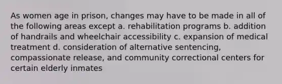 As women age in prison, changes may have to be made in all of the following areas except a. rehabilitation programs b. addition of handrails and wheelchair accessibility c. expansion of medical treatment d. consideration of alternative sentencing, compassionate release, and community correctional centers for certain elderly inmates