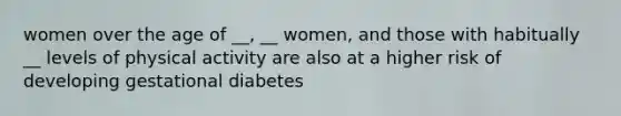 women over the age of __, __ women, and those with habitually __ levels of physical activity are also at a higher risk of developing gestational diabetes