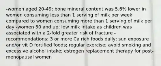 -women aged 20-49: bone mineral content was 5.6% lower in women consuming less than 1 serving of milk per week compared to women consuming more than 1 serving of milk per day -women 50 and up: low milk intake as children was associated with a 2-fold greater risk of fracture -recommendations: 3 or more Ca rich foods daily; sun exposure and/or vit D fortified foods; regular exercise; avoid smoking and excessive alcohol intake; estrogen replacement therapy for post-menopausal women