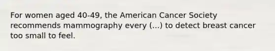 For women aged 40-49, the American Cancer Society recommends mammography every (...) to detect breast cancer too small to feel.