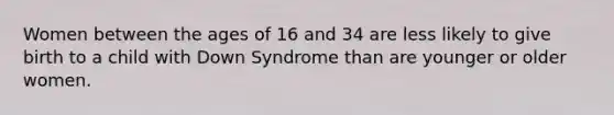 Women between the ages of 16 and 34 are less likely to give birth to a child with Down Syndrome than are younger or older women.