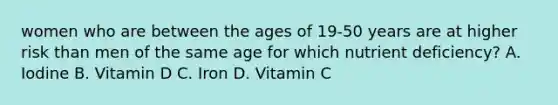 women who are between the ages of 19-50 years are at higher risk than men of the same age for which nutrient deficiency? A. Iodine B. Vitamin D C. Iron D. Vitamin C