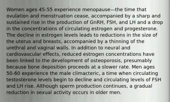 Women ages 45-55 experience menopause—the time that ovulation and menstruation cease, accompanied by a sharp and sustained rise in the production of GnRH, FSH, and LH and a drop in the concentrations of circulating estrogen and progesterone. The decline in estrogen levels leads to reductions in the size of the uterus and breasts, accompanied by a thinning of the urethral and vaginal walls. In addition to neural and cardiovascular effects, reduced estrogen concentrations have been linked to the development of osteoporosis, presumably because bone deposition proceeds at a slower rate. Men ages 50-60 experience the male climacteric, a time when circulating testosterone levels begin to decline and circulating levels of FSH and LH rise. Although sperm production continues, a gradual reduction in sexual activity occurs in older men.