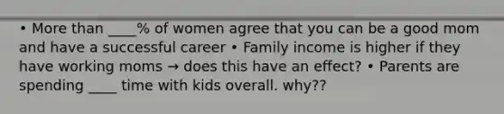 • More than ____% of women agree that you can be a good mom and have a successful career • Family income is higher if they have working moms → does this have an effect? • Parents are spending ____ time with kids overall. why??