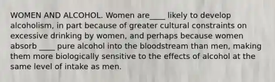 WOMEN AND ALCOHOL. Women are____ likely to develop alcoholism, in part because of greater cultural constraints on excessive drinking by women, and perhaps because women absorb ____ pure alcohol into the bloodstream than men, making them more biologically sensitive to the effects of alcohol at the same level of intake as men.