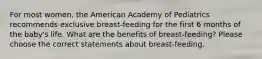 For most women, the American Academy of Pediatrics recommends exclusive breast-feeding for the first 6 months of the baby's life. What are the benefits of breast-feeding? Please choose the correct statements about breast-feeding.