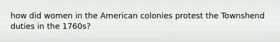 how did women in the American colonies protest the Townshend duties in the 1760s?