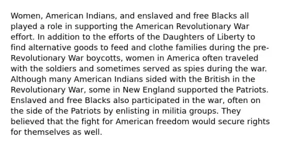 Women, American Indians, and enslaved and free Blacks all played a role in supporting the American Revolutionary War effort. In addition to the efforts of the Daughters of Liberty to find alternative goods to feed and clothe families during the pre-Revolutionary War boycotts, women in America often traveled with the soldiers and sometimes served as spies during the war. Although many American Indians sided with the British in the Revolutionary War, some in New England supported the Patriots. Enslaved and free Blacks also participated in the war, often on the side of the Patriots by enlisting in militia groups. They believed that the fight for American freedom would secure rights for themselves as well.