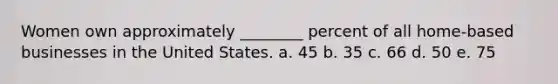 Women own approximately ________ percent of all home-based businesses in the United States. a. 45 b. 35 c. 66 d. 50 e. 75