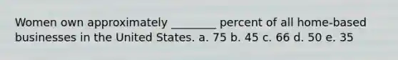Women own approximately ________ percent of all home-based businesses in the United States. a. 75 b. 45 c. 66 d. 50 e. 35