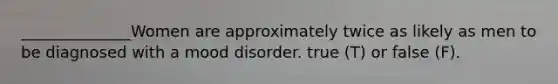 ______________Women are approximately twice as likely as men to be diagnosed with a mood disorder. true (T) or false (F).