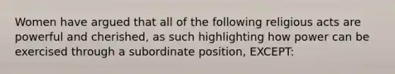 Women have argued that all of the following religious acts are powerful and cherished, as such highlighting how power can be exercised through a subordinate position, EXCEPT: