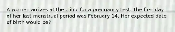 A women arrives at the clinic for a pregnancy test. The first day of her last menstrual period was February 14. Her expected date of birth would be?