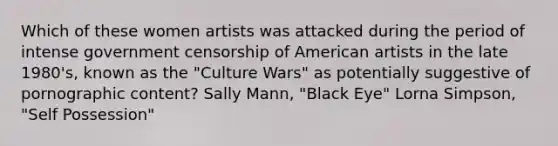 Which of these women artists was attacked during the period of intense government censorship of American artists in the late 1980's, known as the "Culture Wars" as potentially suggestive of pornographic content? Sally Mann, "Black Eye" Lorna Simpson, "Self Possession"