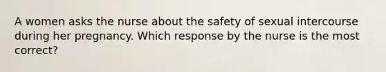 A women asks the nurse about the safety of sexual intercourse during her pregnancy. Which response by the nurse is the most correct?