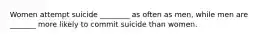 Women attempt suicide ________ as often as men, while men are _______ more likely to commit suicide than women.