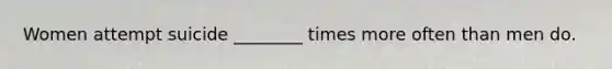 Women attempt suicide ________ times more often than men do.