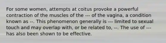 For some women, attempts at coitus provoke a powerful contraction of the muscles of the --- of the vagina, a condition known as --. This phenomenon generally is --- limited to sexual touch and may overlap with, or be related to, --. The use of --- has also been shown to be effective.