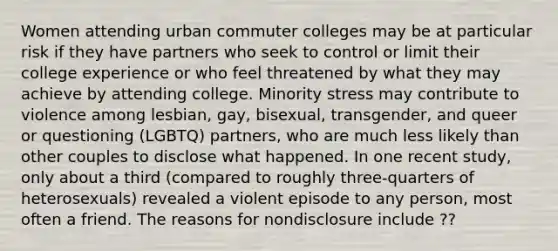 Women attending urban commuter colleges may be at particular risk if they have partners who seek to control or limit their college experience or who feel threatened by what they may achieve by attending college. Minority stress may contribute to violence among lesbian, gay, bisexual, transgender, and queer or questioning (LGBTQ) partners, who are much less likely than other couples to disclose what happened. In one recent study, only about a third (compared to roughly three-quarters of heterosexuals) revealed a violent episode to any person, most often a friend. The reasons for nondisclosure include ??