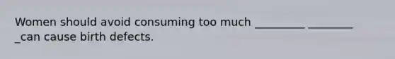 Women should avoid consuming too much _________ ________ _can cause birth defects.
