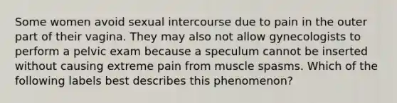 Some women avoid sexual intercourse due to pain in the outer part of their vagina. They may also not allow gynecologists to perform a pelvic exam because a speculum cannot be inserted without causing extreme pain from muscle spasms. Which of the following labels best describes this phenomenon?