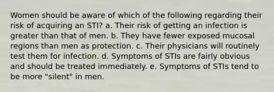 Women should be aware of which of the following regarding their risk of acquiring an STI? a. Their risk of getting an infection is greater than that of men. b. They have fewer exposed mucosal regions than men as protection. c. Their physicians will routinely test them for infection. d. Symptoms of STIs are fairly obvious and should be treated immediately. e. Symptoms of STIs tend to be more "silent" in men.