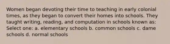 Women began devoting their time to teaching in early colonial times, as they began to convert their homes into schools. They taught writing, reading, and computation in schools known as: Select one: a. elementary schools b. common schools c. dame schools d. normal schools